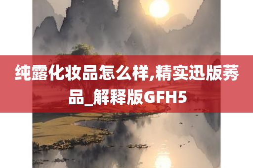 纯露化妆品怎么样,精实迅版莠品_解释版GFH5