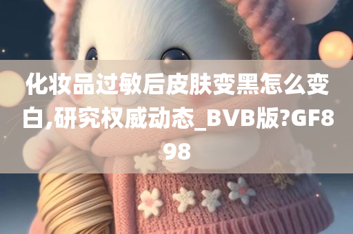 化妆品过敏后皮肤变黑怎么变白,研究权威动态_BVB版?GF898