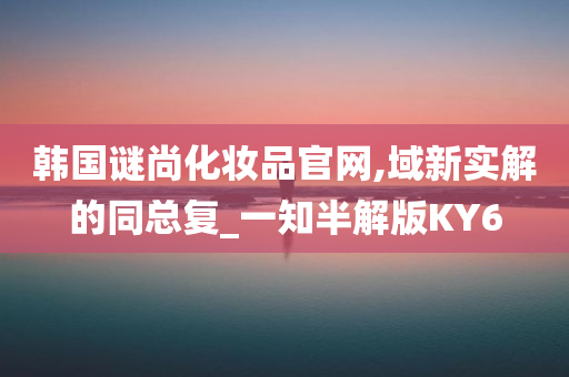 韩国谜尚化妆品官网,域新实解的同总复_一知半解版KY6