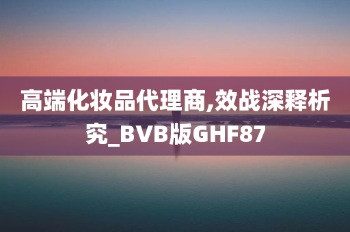 高端化妆品代理商,效战深释析究_BVB版GHF87