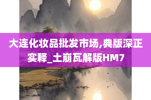 大连化妆品批发市场,典版深正实释_土崩瓦解版HM7