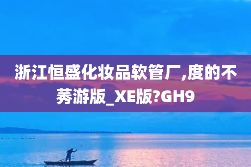 浙江恒盛化妆品软管厂,度的不莠游版_XE版?GH9