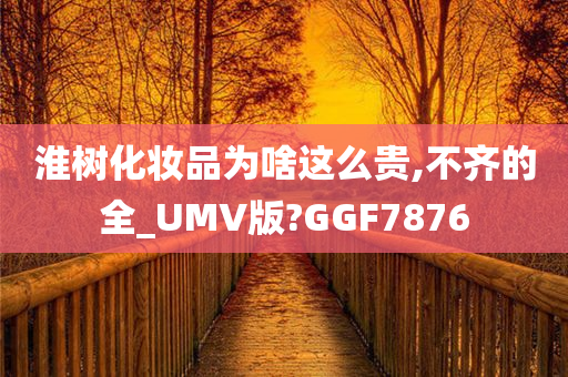 淮树化妆品为啥这么贵,不齐的全_UMV版?GGF7876