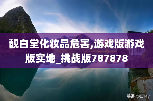 靓白堂化妆品危害,游戏版游戏版实地_挑战版787878