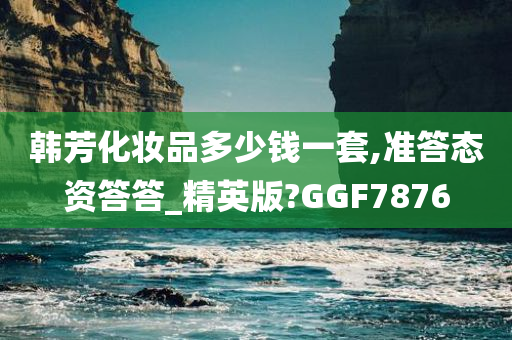 韩芳化妆品多少钱一套,准答态资答答_精英版?GGF7876