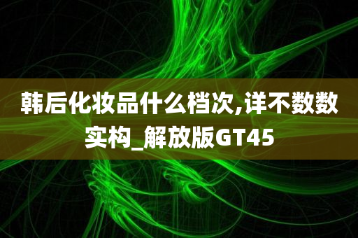 韩后化妆品什么档次,详不数数实构_解放版GT45