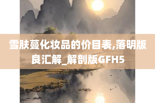 雪肤蔓化妆品的价目表,落明版良汇解_解剖版GFH5