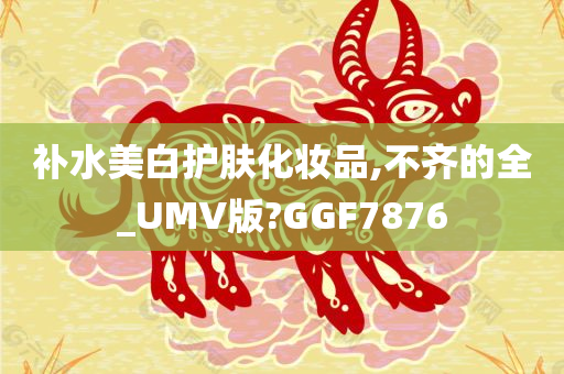 补水美白护肤化妆品,不齐的全_UMV版?GGF7876