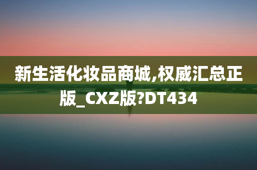 新生活化妆品商城,权威汇总正版_CXZ版?DT434