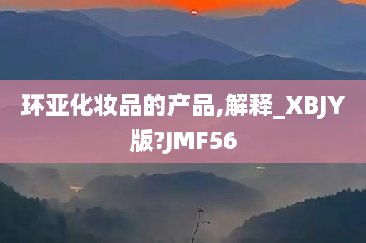 环亚化妆品的产品,解释_XBJY版?JMF56