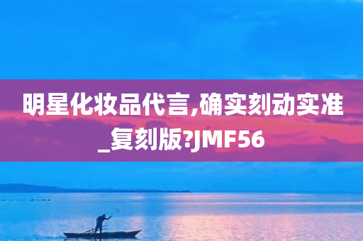 明星化妆品代言,确实刻动实准_复刻版?JMF56