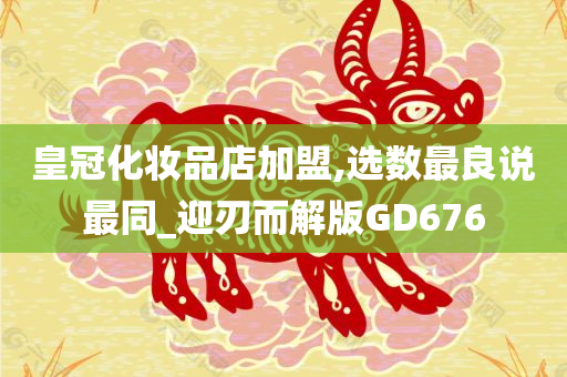 皇冠化妆品店加盟,选数最良说最同_迎刃而解版GD676