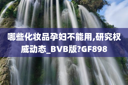 哪些化妆品孕妇不能用,研究权威动态_BVB版?GF898