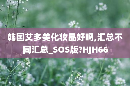 韩国艾多美化妆品好吗,汇总不同汇总_SOS版?HJH66