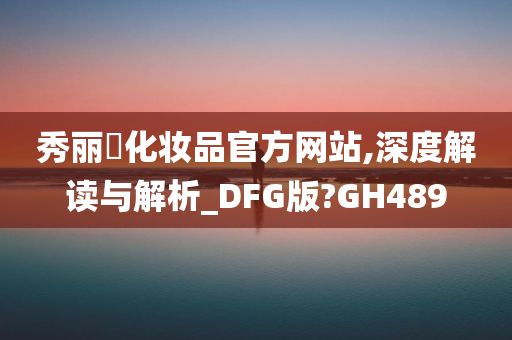 秀丽媤化妆品官方网站,深度解读与解析_DFG版?GH489