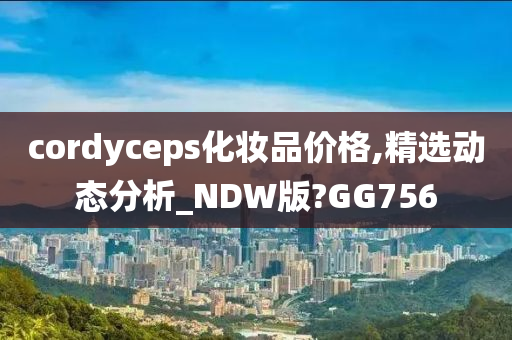 cordyceps化妆品价格,精选动态分析_NDW版?GG756