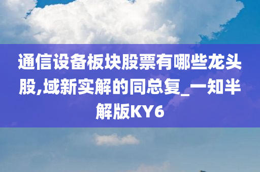 通信设备板块股票有哪些龙头股,域新实解的同总复_一知半解版KY6