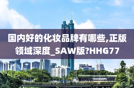 国内好的化妆品牌有哪些,正版领域深度_SAW版?HHG77