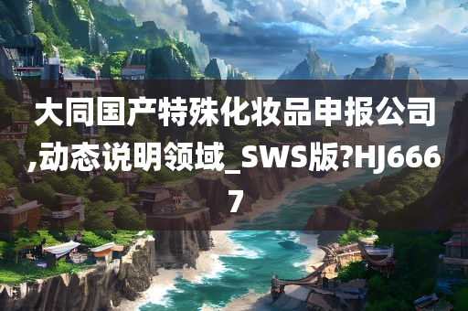 大同国产特殊化妆品申报公司,动态说明领域_SWS版?HJ6667